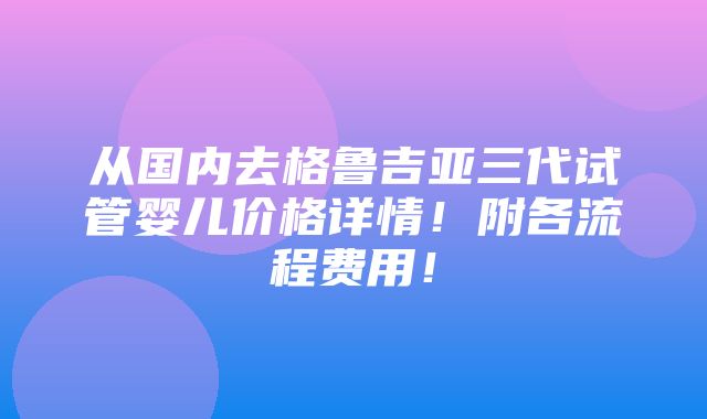 从国内去格鲁吉亚三代试管婴儿价格详情！附各流程费用！