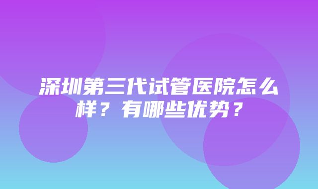 深圳第三代试管医院怎么样？有哪些优势？