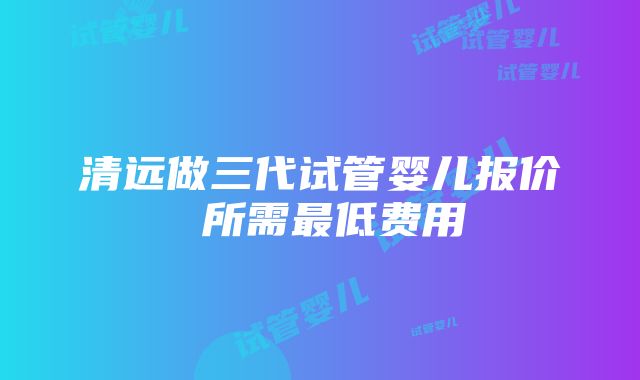 清远做三代试管婴儿报价 所需最低费用