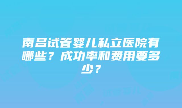 南昌试管婴儿私立医院有哪些？成功率和费用要多少？