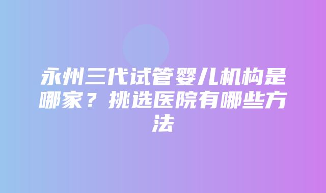 永州三代试管婴儿机构是哪家？挑选医院有哪些方法