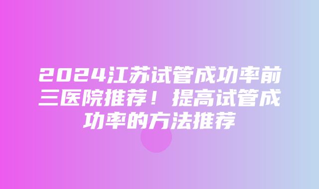 2024江苏试管成功率前三医院推荐！提高试管成功率的方法推荐