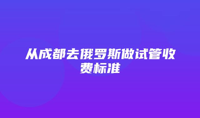 从成都去俄罗斯做试管收费标准