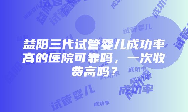 益阳三代试管婴儿成功率高的医院可靠吗，一次收费高吗？