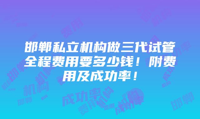 邯郸私立机构做三代试管全程费用要多少钱！附费用及成功率！