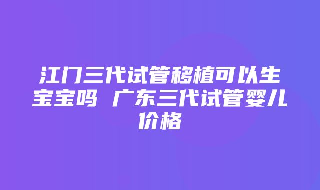 江门三代试管移植可以生宝宝吗 广东三代试管婴儿价格