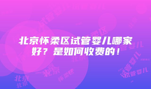 北京怀柔区试管婴儿哪家好？是如何收费的！