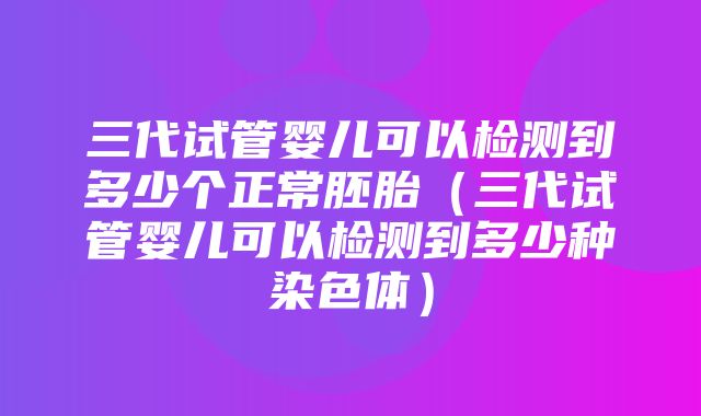 三代试管婴儿可以检测到多少个正常胚胎（三代试管婴儿可以检测到多少种染色体）