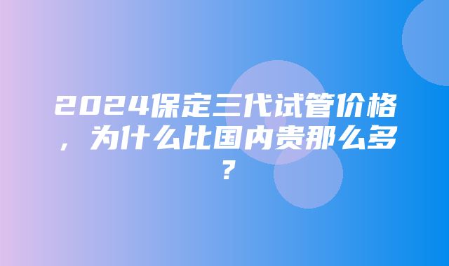 2024保定三代试管价格，为什么比国内贵那么多？