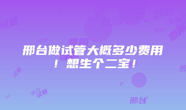 邢台做试管大概多少费用！想生个二宝！