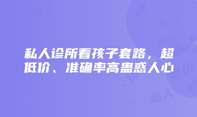 私人诊所看孩子套路，超低价、准确率高蛊惑人心