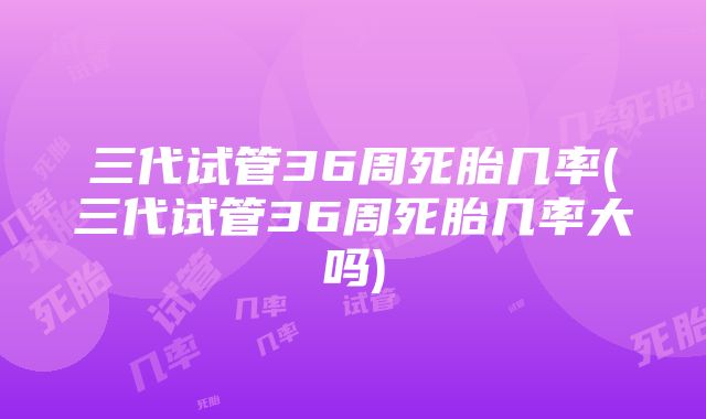 三代试管36周死胎几率(三代试管36周死胎几率大吗)