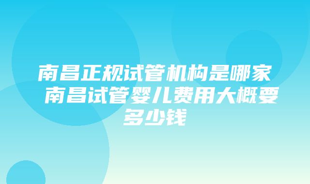 南昌正规试管机构是哪家 南昌试管婴儿费用大概要多少钱