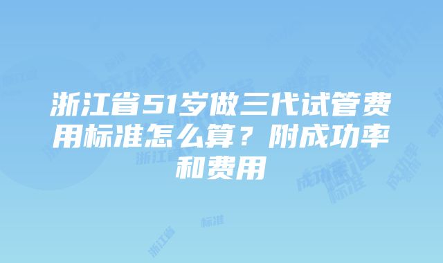 浙江省51岁做三代试管费用标准怎么算？附成功率和费用