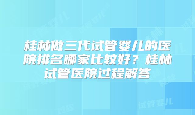 桂林做三代试管婴儿的医院排名哪家比较好？桂林试管医院过程解答