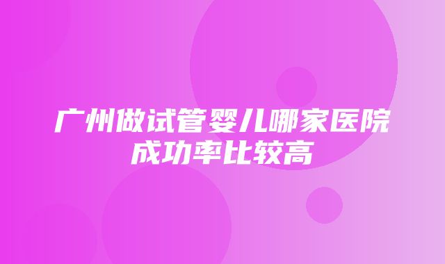 广州做试管婴儿哪家医院成功率比较高