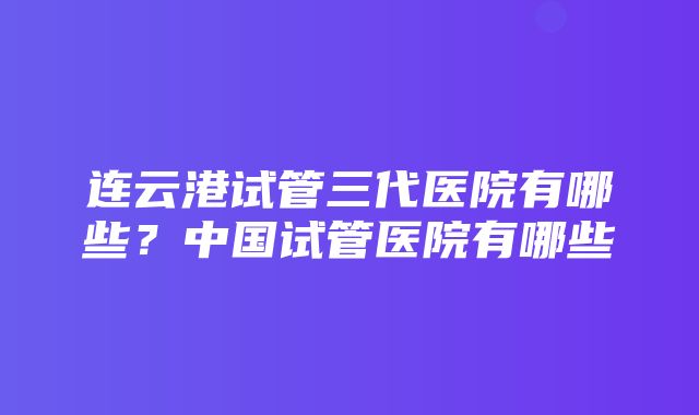 连云港试管三代医院有哪些？中国试管医院有哪些