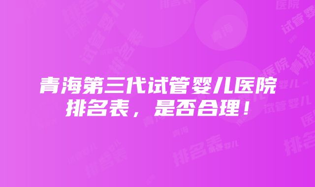 青海第三代试管婴儿医院排名表，是否合理！