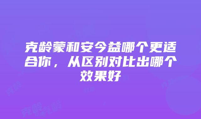 克龄蒙和安今益哪个更适合你，从区别对比出哪个效果好