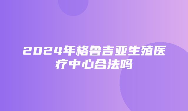 2024年格鲁吉亚生殖医疗中心合法吗