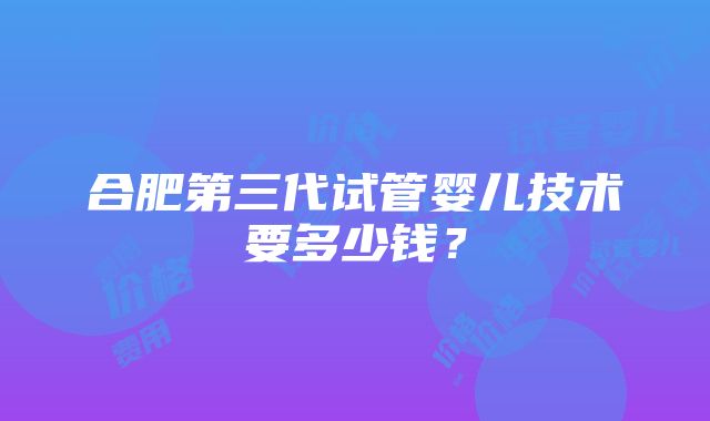 合肥第三代试管婴儿技术要多少钱？