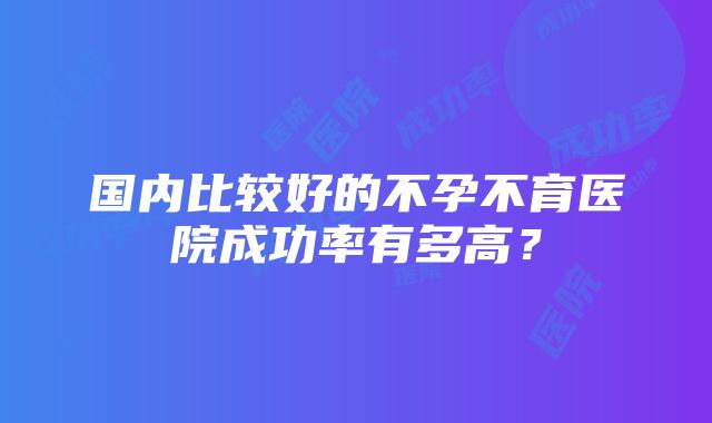 国内比较好的不孕不育医院成功率有多高？