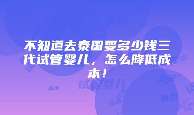 不知道去泰国要多少钱三代试管婴儿，怎么降低成本！