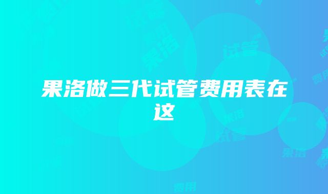 果洛做三代试管费用表在这