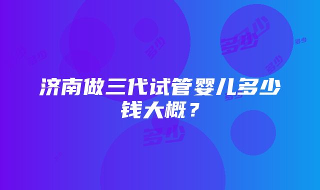 济南做三代试管婴儿多少钱大概？