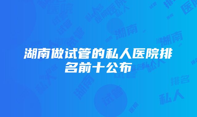 湖南做试管的私人医院排名前十公布