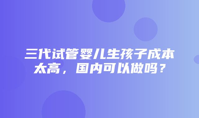 三代试管婴儿生孩子成本太高，国内可以做吗？