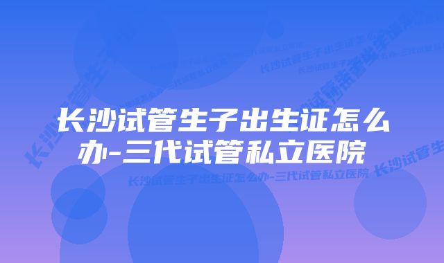 长沙试管生子出生证怎么办-三代试管私立医院