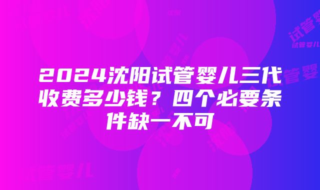 2024沈阳试管婴儿三代收费多少钱？四个必要条件缺一不可