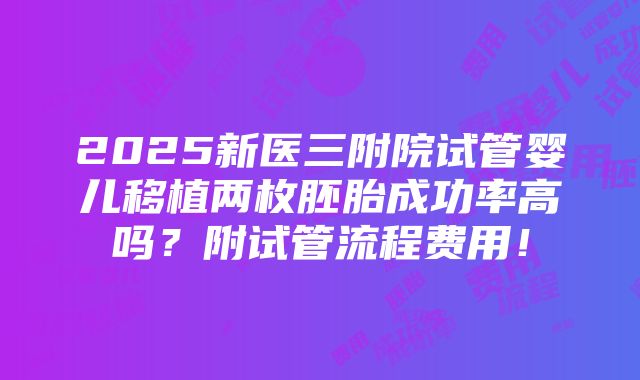 2025新医三附院试管婴儿移植两枚胚胎成功率高吗？附试管流程费用！