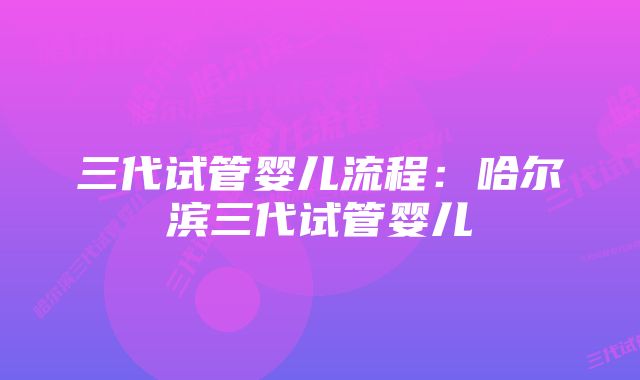 三代试管婴儿流程：哈尔滨三代试管婴儿