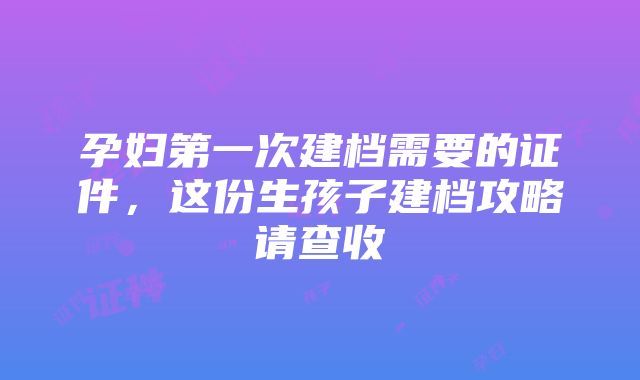 孕妇第一次建档需要的证件，这份生孩子建档攻略请查收