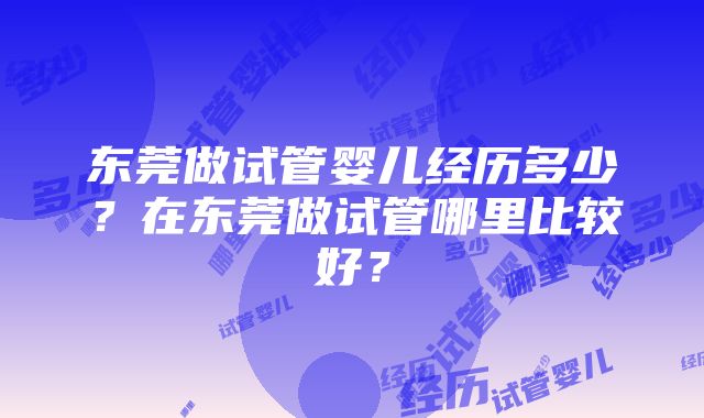 东莞做试管婴儿经历多少？在东莞做试管哪里比较好？