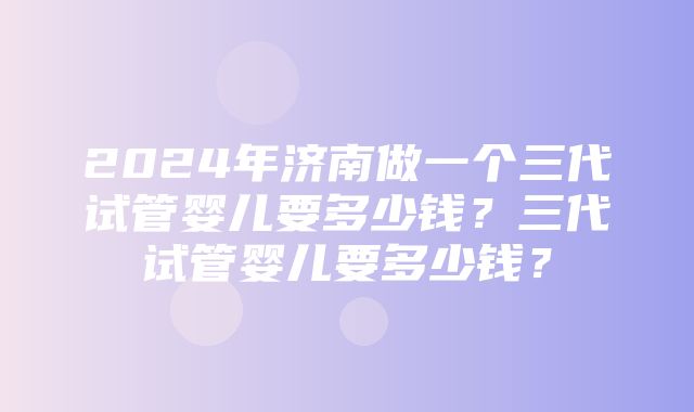 2024年济南做一个三代试管婴儿要多少钱？三代试管婴儿要多少钱？