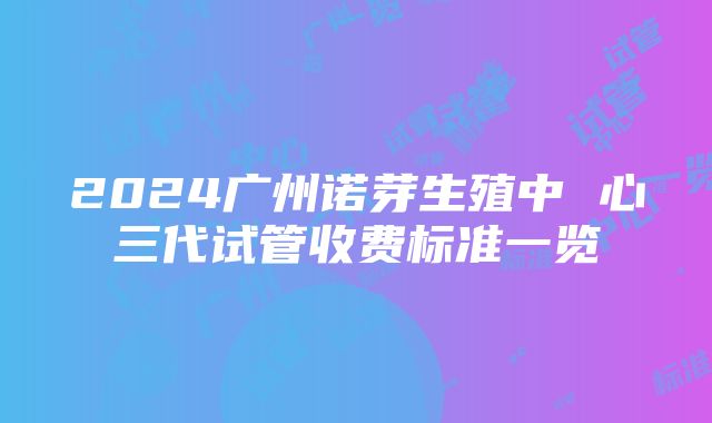 2024广州诺芽生殖中 心三代试管收费标准一览