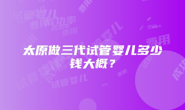 太原做三代试管婴儿多少钱大概？