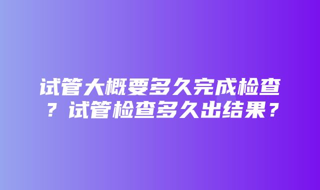 试管大概要多久完成检查？试管检查多久出结果？