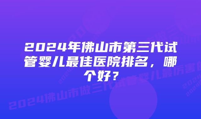 2024年佛山市第三代试管婴儿最佳医院排名，哪个好？