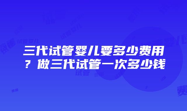 三代试管婴儿要多少费用？做三代试管一次多少钱