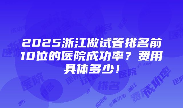 2025浙江做试管排名前10位的医院成功率？费用具体多少！