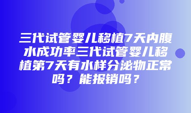 三代试管婴儿移植7天内腹水成功率三代试管婴儿移植第7天有水样分泌物正常吗？能报销吗？