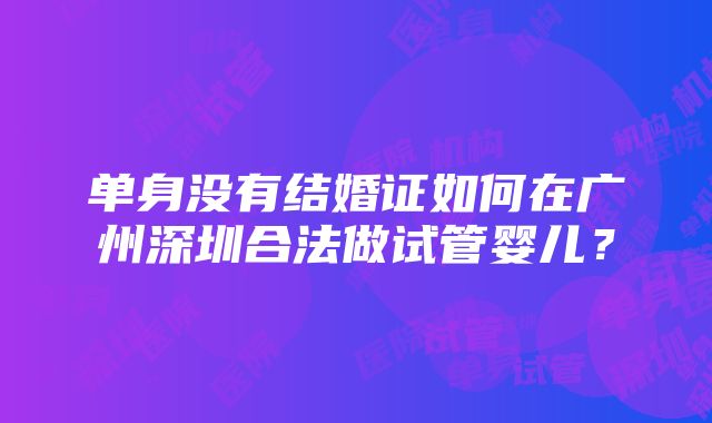 单身没有结婚证如何在广州深圳合法做试管婴儿？