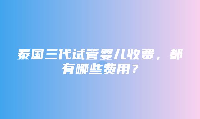 泰国三代试管婴儿收费，都有哪些费用？