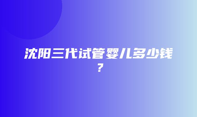 沈阳三代试管婴儿多少钱？