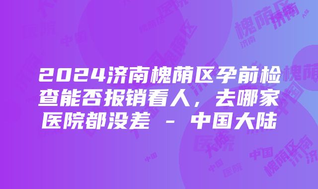 2024济南槐荫区孕前检查能否报销看人，去哪家医院都没差 - 中国大陆