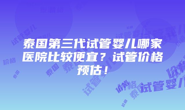 泰国第三代试管婴儿哪家医院比较便宜？试管价格预估！